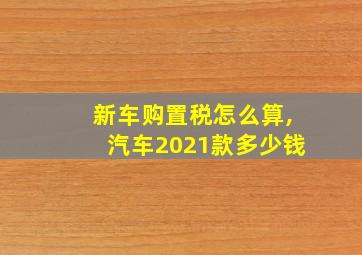 新车购置税怎么算,汽车2021款多少钱