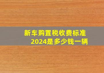 新车购置税收费标准2024是多少钱一辆