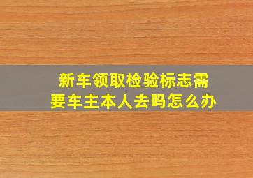 新车领取检验标志需要车主本人去吗怎么办