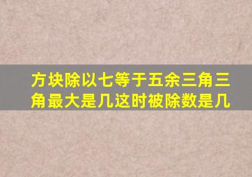 方块除以七等于五余三角三角最大是几这时被除数是几