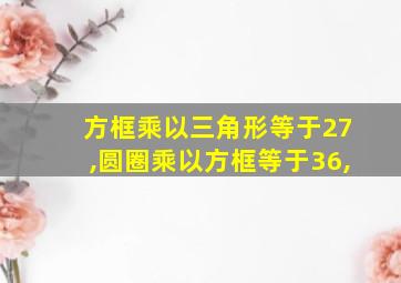 方框乘以三角形等于27,圆圈乘以方框等于36,