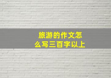 旅游的作文怎么写三百字以上