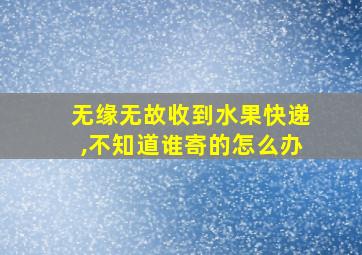 无缘无故收到水果快递,不知道谁寄的怎么办