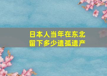 日本人当年在东北留下多少遗孤遗产