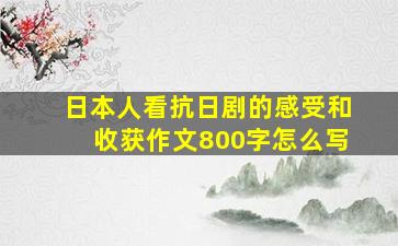 日本人看抗日剧的感受和收获作文800字怎么写