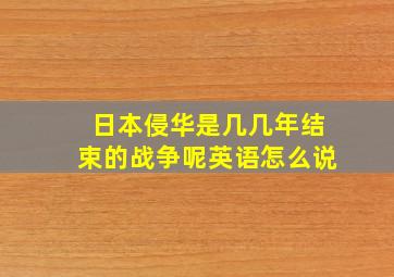 日本侵华是几几年结束的战争呢英语怎么说