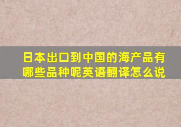 日本出口到中国的海产品有哪些品种呢英语翻译怎么说