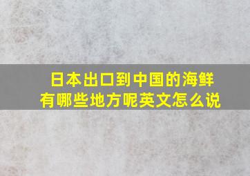 日本出口到中国的海鲜有哪些地方呢英文怎么说