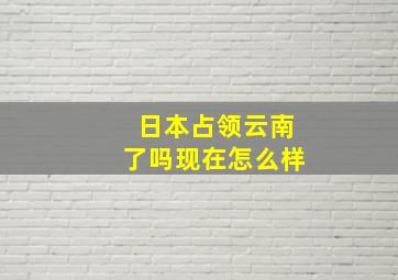 日本占领云南了吗现在怎么样