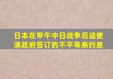 日本在甲午中日战争后迫使清政府签订的不平等条约是