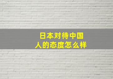 日本对待中国人的态度怎么样