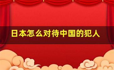 日本怎么对待中国的犯人