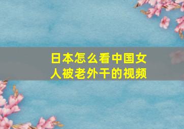 日本怎么看中国女人被老外干的视频