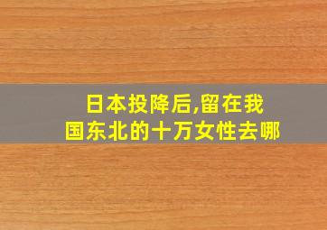 日本投降后,留在我国东北的十万女性去哪