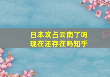 日本攻占云南了吗现在还存在吗知乎