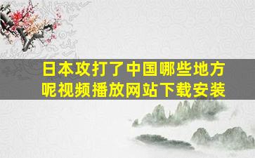 日本攻打了中国哪些地方呢视频播放网站下载安装