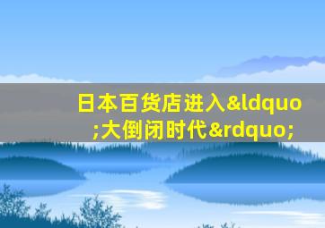 日本百货店进入“大倒闭时代”