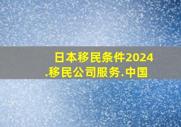 日本移民条件2024.移民公司服务.中国