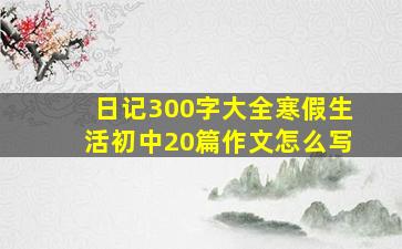 日记300字大全寒假生活初中20篇作文怎么写