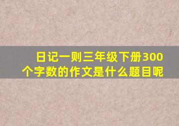 日记一则三年级下册300个字数的作文是什么题目呢