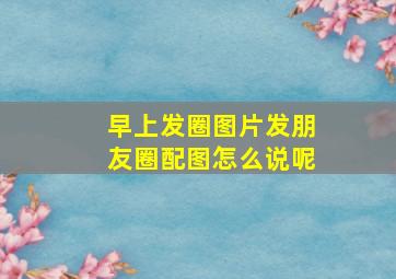 早上发圈图片发朋友圈配图怎么说呢