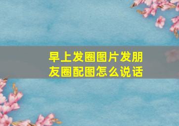 早上发圈图片发朋友圈配图怎么说话