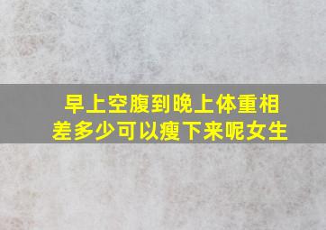 早上空腹到晚上体重相差多少可以瘦下来呢女生