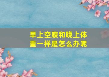 早上空腹和晚上体重一样是怎么办呢