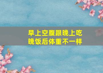 早上空腹跟晚上吃晚饭后体重不一样