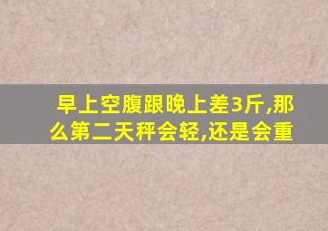 早上空腹跟晚上差3斤,那么第二天秤会轻,还是会重