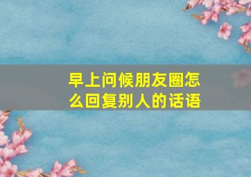 早上问候朋友圈怎么回复别人的话语