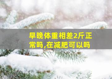 早晚体重相差2斤正常吗,在减肥可以吗