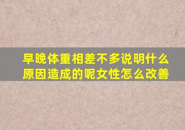 早晚体重相差不多说明什么原因造成的呢女性怎么改善