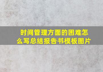 时间管理方面的困难怎么写总结报告书模板图片