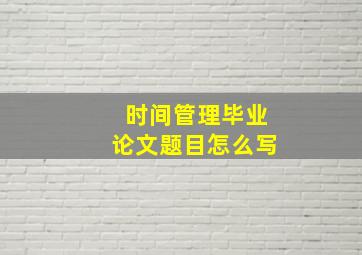 时间管理毕业论文题目怎么写