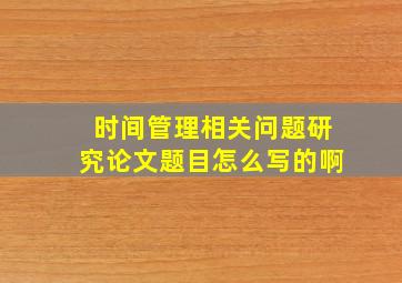 时间管理相关问题研究论文题目怎么写的啊