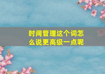 时间管理这个词怎么说更高级一点呢