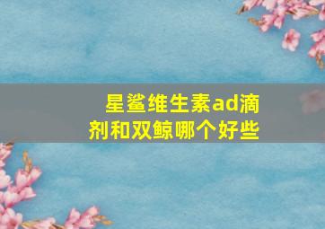 星鲨维生素ad滴剂和双鲸哪个好些