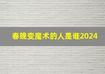 春晚变魔术的人是谁2024