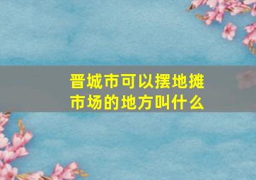 晋城市可以摆地摊市场的地方叫什么