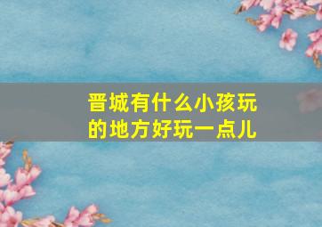 晋城有什么小孩玩的地方好玩一点儿