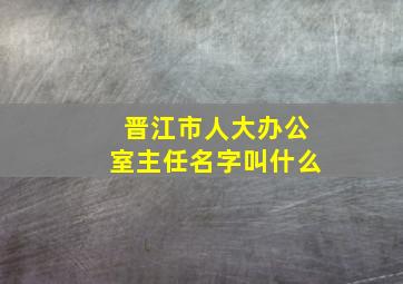 晋江市人大办公室主任名字叫什么