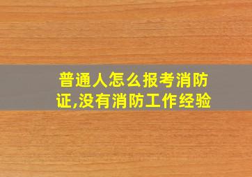 普通人怎么报考消防证,没有消防工作经验