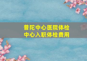 普陀中心医院体检中心入职体检费用