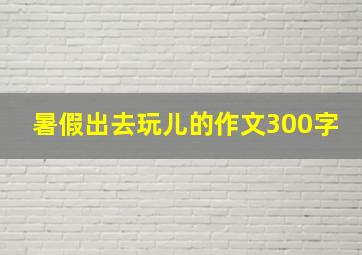 暑假出去玩儿的作文300字