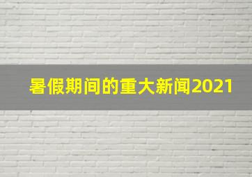 暑假期间的重大新闻2021