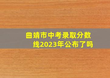 曲靖市中考录取分数线2023年公布了吗