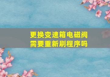 更换变速箱电磁阀需要重新刷程序吗