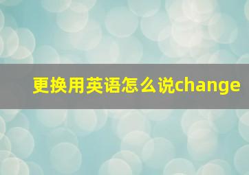 更换用英语怎么说change