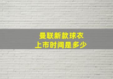 曼联新款球衣上市时间是多少